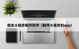 兰州稳定小程序制作软件（制作小程序的app）