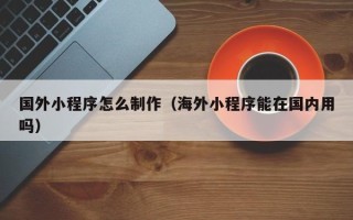 兰州国外小程序怎么制作（海外小程序能在国内用吗）