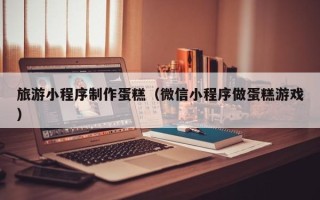 兰州旅游小程序制作蛋糕（微信小程序做蛋糕游戏）